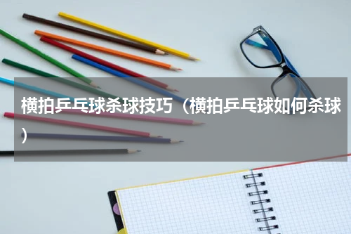 横拍乒乓球杀球技巧（横拍乒乓球如何杀球）