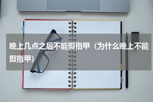 晚上几点之后不能剪指甲（为什么晚上不能剪指甲）