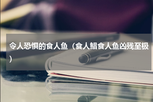 令人恐惧的食人鱼（食人鲳食人鱼凶残至极）