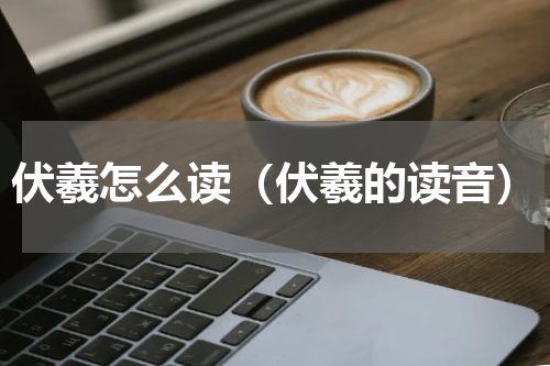 伏羲怎么读（伏羲的读音）