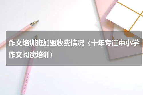 作文培训班加盟收费情况（十年专注中小学作文阅读培训）