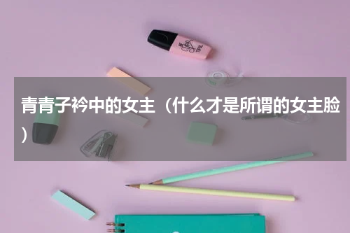 青青子衿中的女主（什么才是所谓的女主脸）