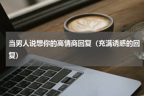 当男人说想你的高情商回复（充满诱惑的回复）