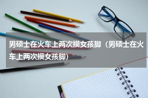男硕士在火车上两次摸女孩脚（男硕士在火车上两次摸女孩脚）