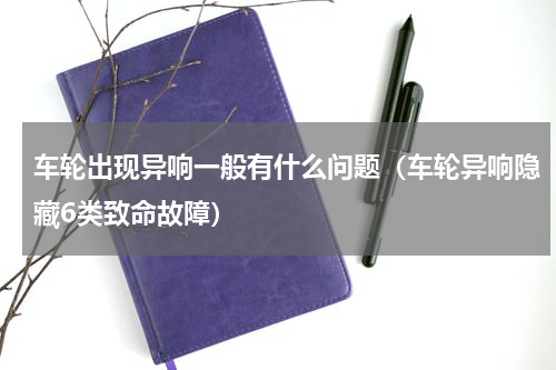 车轮出现异响一般有什么问题（车轮异响隐藏6类致命故障）