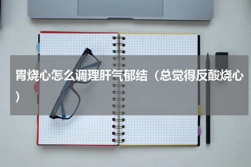 胃烧心怎么调理肝气郁结（总觉得反酸烧心）