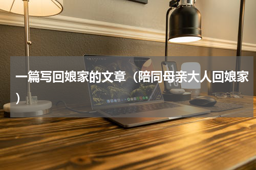 一篇写回娘家的文章（陪同母亲大人回娘家）