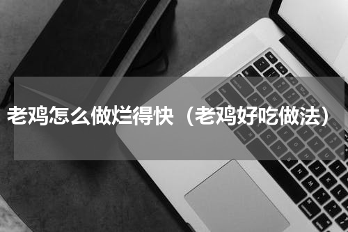 老鸡怎么做烂得快（老鸡好吃做法）