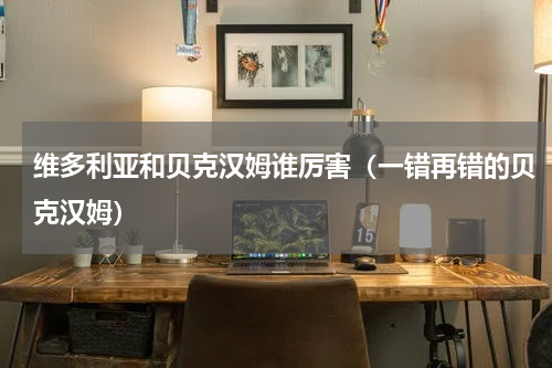 维多利亚和贝克汉姆谁厉害（一错再错的贝克汉姆）