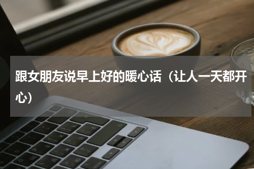 跟女朋友说早上好的暖心话（让人一天都开心）