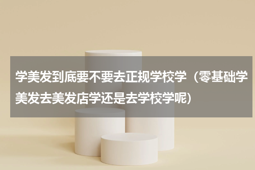 学美发到底要不要去正规学校学（零基础学美发去美发店学还是去学校学呢）