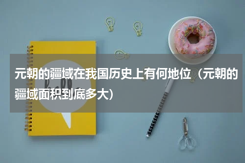 元朝的疆域在我国历史上有何地位（元朝的疆域面积到底多大）