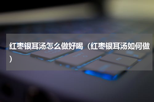 红枣银耳汤怎么做好喝（红枣银耳汤如何做）