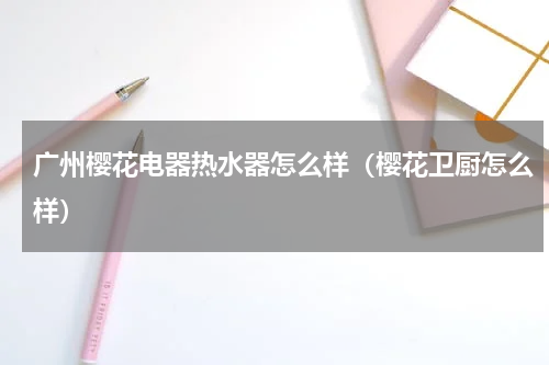 广州樱花电器热水器怎么样（樱花卫厨怎么样）