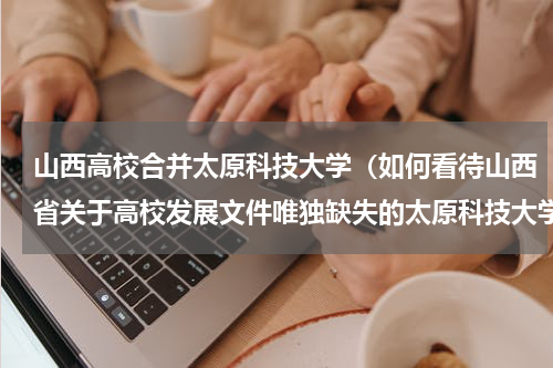 山西高校合并太原科技大学（如何看待山西省关于高校发展文件唯独缺失的太原科技大学）
