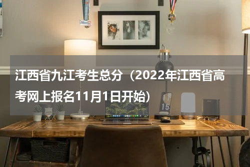 江西省九江考生总分（2022年江西省高考网上报名11月1日开始）
