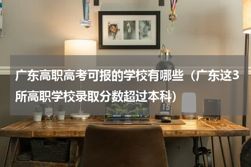 广东高职高考可报的学校有哪些（广东这3所高职学校录取分数超过本科）