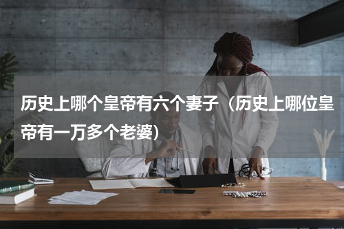 历史上哪个皇帝有六个妻子（历史上哪位皇帝有一万多个老婆）