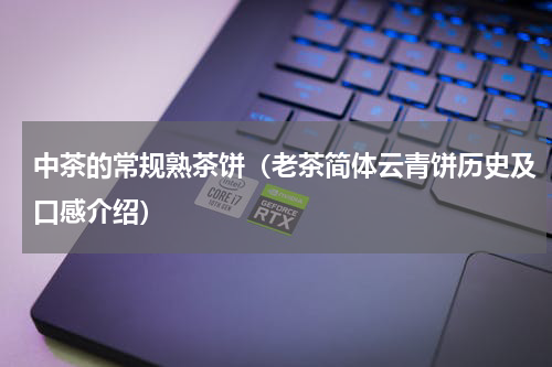 中茶的常规熟茶饼（老茶简体云青饼历史及口感介绍）