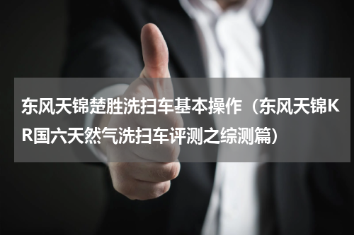 东风天锦楚胜洗扫车基本操作（东风天锦KR国六天然气洗扫车评测之综测篇）