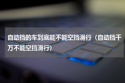 自动挡的车到底能不能空挡滑行（自动挡千万不能空挡滑行）