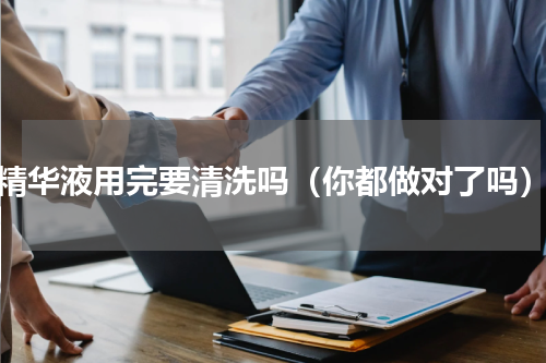 精华液用完要清洗吗（你都做对了吗）