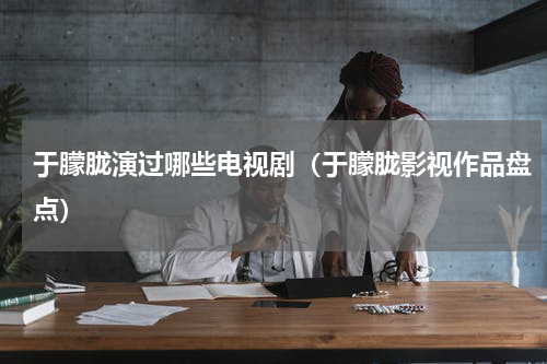 于朦胧演过哪些电视剧（于朦胧影视作品盘点）