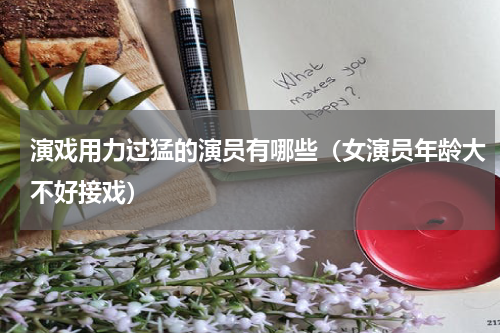 演戏用力过猛的演员有哪些（女演员年龄大不好接戏）