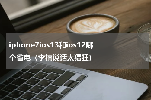 iphone7ios13和ios12哪个省电（李楠说话太猖狂）
