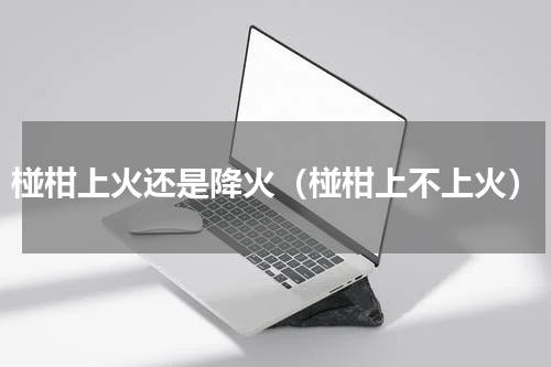 椪柑上火还是降火（椪柑上不上火）