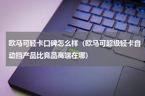 欧马可轻卡口碑怎么样（欧马可超级轻卡自动挡产品比竞品高端在哪）