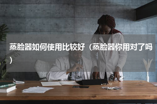 蒸脸器如何使用比较好（蒸脸器你用对了吗）