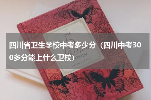 四川省卫生学校中考多少分（四川中考300多分能上什么卫校）