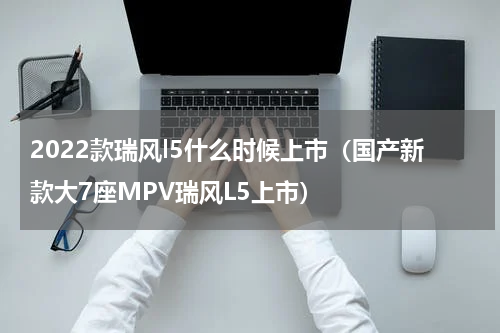 2022款瑞风l5什么时候上市（国产新款大7座MPV瑞风L5上市）