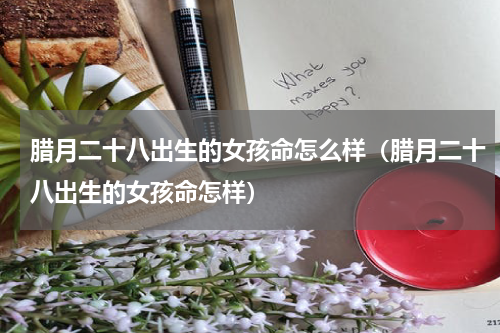 腊月二十八出生的女孩命怎么样（腊月二十八出生的女孩命怎样）