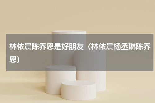 林依晨陈乔恩是好朋友（林依晨杨丞琳陈乔恩）