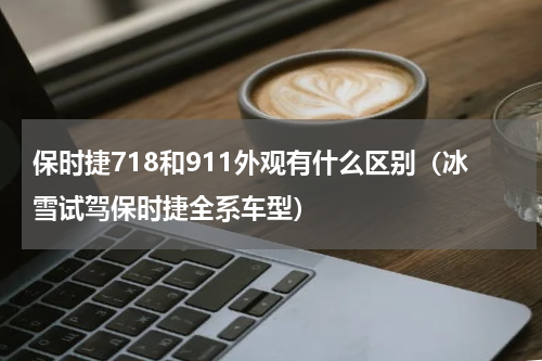保时捷718和911外观有什么区别（冰雪试驾保时捷全系车型）