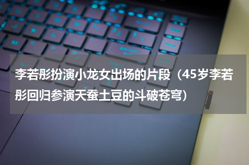 李若彤扮演小龙女出场的片段（45岁李若彤回归参演天蚕土豆的斗破苍穹）