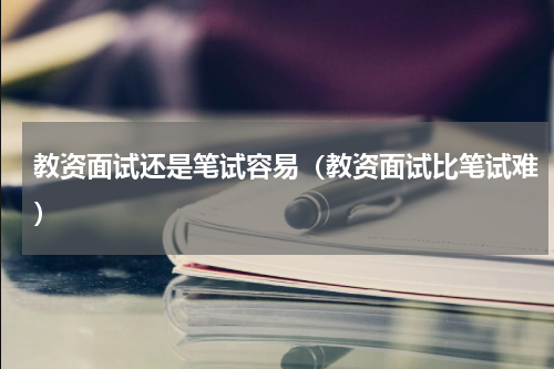 教资面试还是笔试容易（教资面试比笔试难）
