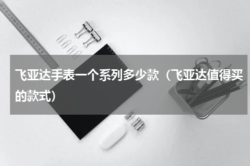 飞亚达手表一个系列多少款（飞亚达值得买的款式）