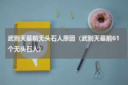武则天墓前无头石人原因（武则天墓前61个无头石人）