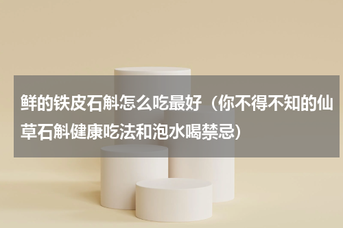 鲜的铁皮石斛怎么吃最好（你不得不知的仙草石斛健康吃法和泡水喝禁忌）