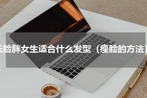 长脸胖女生适合什么发型（瘦脸的方法）