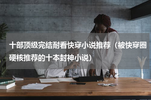 十部顶级完结耐看快穿小说推荐（被快穿圈硬核推荐的十本封神小说）