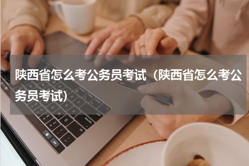 陕西省怎么考公务员考试（陕西省怎么考公务员考试）