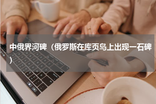 中俄界河碑（俄罗斯在库页岛上出现一石碑）