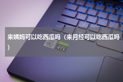 来姨妈可以吃西瓜吗（来月经可以吃西瓜吗）