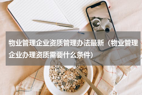 物业管理企业资质管理办法最新（物业管理企业办理资质需要什么条件）