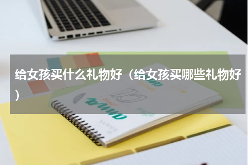 给女孩买什么礼物好（给女孩买哪些礼物好）