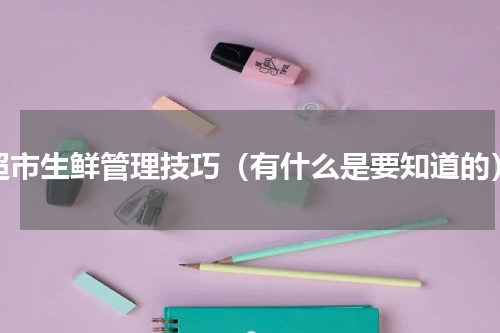 超市生鲜管理技巧（有什么是要知道的）